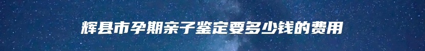 辉县市孕期亲子鉴定要多少钱的费用