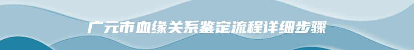 广元市血缘关系鉴定流程详细步骤