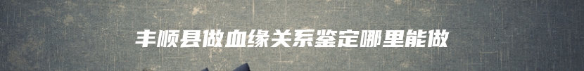 丰顺县做血缘关系鉴定哪里能做