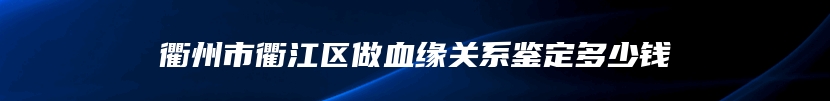 衢州市衢江区做血缘关系鉴定多少钱