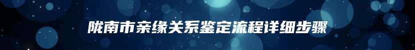 陇南市亲缘关系鉴定流程详细步骤