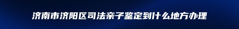 济南市济阳区司法亲子鉴定到什么地方办理