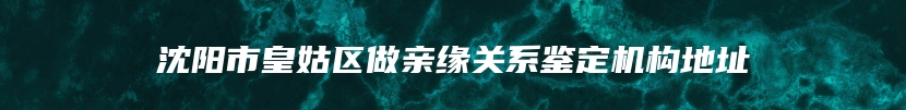 沈阳市皇姑区做亲缘关系鉴定机构地址