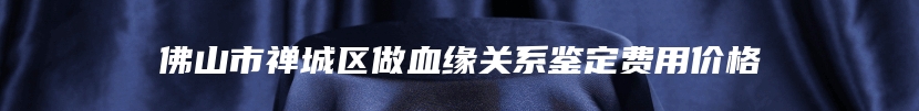 佛山市禅城区做血缘关系鉴定费用价格