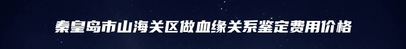 秦皇岛市山海关区做血缘关系鉴定费用价格