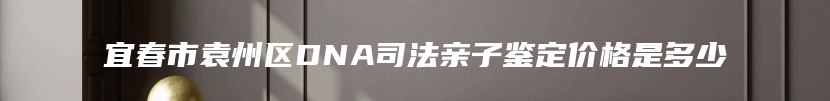 宜春市袁州区DNA司法亲子鉴定价格是多少