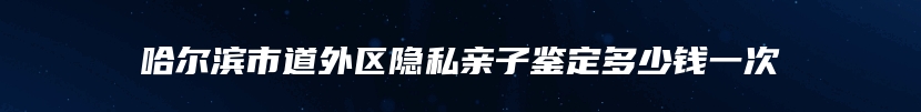 哈尔滨市道外区隐私亲子鉴定多少钱一次