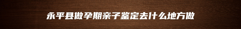 永平县做孕期亲子鉴定去什么地方做