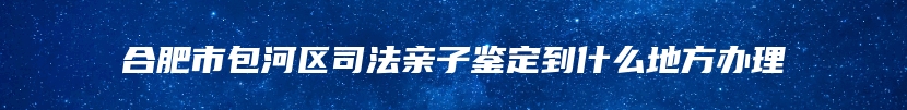 合肥市包河区司法亲子鉴定到什么地方办理