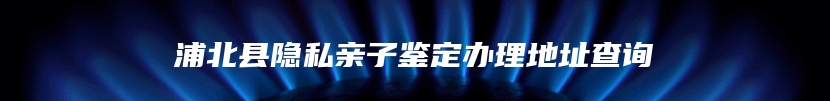 浦北县隐私亲子鉴定办理地址查询