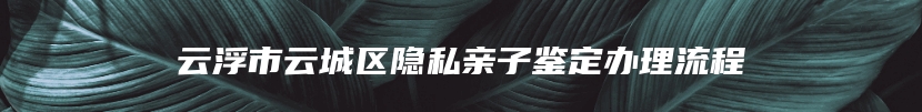 云浮市云城区隐私亲子鉴定办理流程