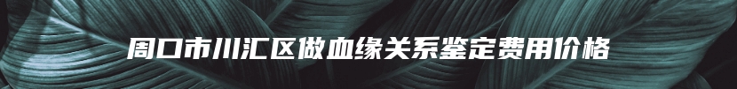 周口市川汇区做血缘关系鉴定费用价格