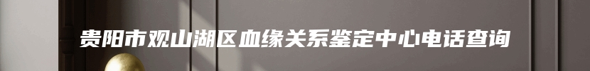 贵阳市观山湖区血缘关系鉴定中心电话查询