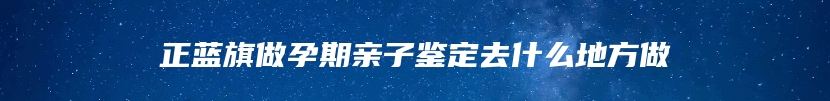 正蓝旗做孕期亲子鉴定去什么地方做