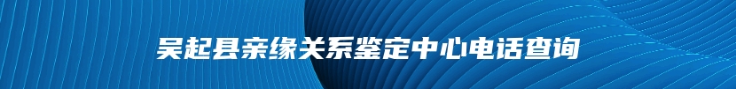 吴起县亲缘关系鉴定中心电话查询