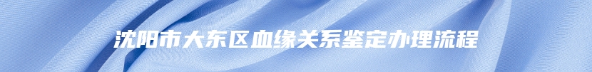 沈阳市大东区血缘关系鉴定办理流程