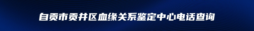 自贡市贡井区血缘关系鉴定中心电话查询