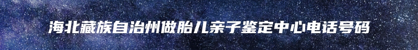 海北藏族自治州做胎儿亲子鉴定中心电话号码