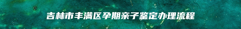 吉林市丰满区孕期亲子鉴定办理流程