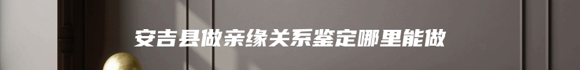 安吉县做亲缘关系鉴定哪里能做