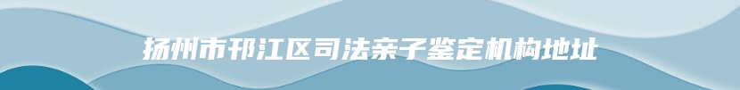 扬州市邗江区司法亲子鉴定机构地址