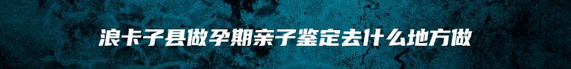 浪卡子县做孕期亲子鉴定去什么地方做