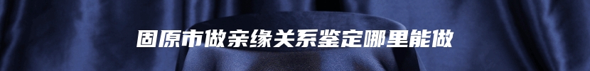 固原市做亲缘关系鉴定哪里能做