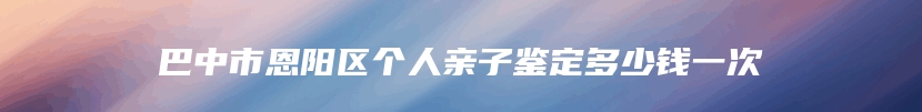 巴中市恩阳区个人亲子鉴定多少钱一次