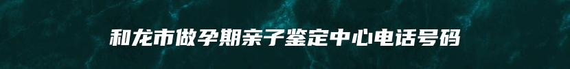 和龙市做孕期亲子鉴定中心电话号码