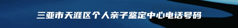 三亚市天涯区个人亲子鉴定中心电话号码