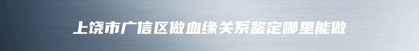 上饶市广信区做血缘关系鉴定哪里能做