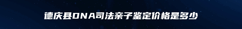 德庆县DNA司法亲子鉴定价格是多少