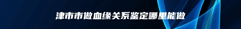 津市市做血缘关系鉴定哪里能做