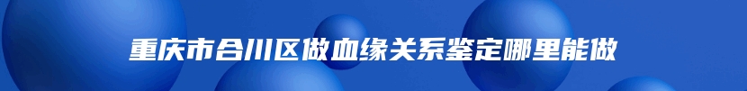 重庆市合川区做血缘关系鉴定哪里能做