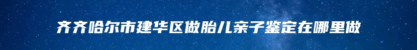 齐齐哈尔市建华区做胎儿亲子鉴定在哪里做