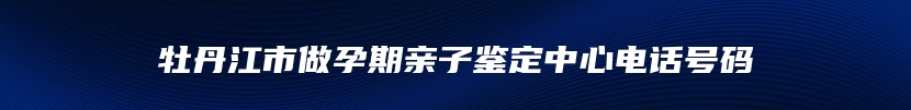 牡丹江市做孕期亲子鉴定中心电话号码