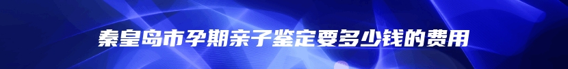 秦皇岛市孕期亲子鉴定要多少钱的费用