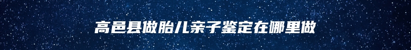 高邑县做胎儿亲子鉴定在哪里做