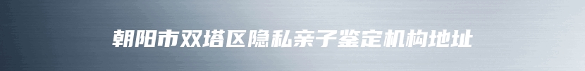 朝阳市双塔区隐私亲子鉴定机构地址