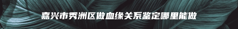 嘉兴市秀洲区做血缘关系鉴定哪里能做