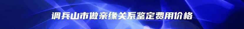 调兵山市做亲缘关系鉴定费用价格