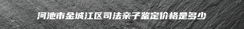河池市金城江区司法亲子鉴定价格是多少