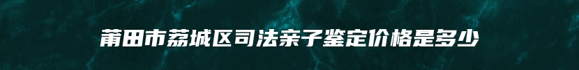 莆田市荔城区司法亲子鉴定价格是多少