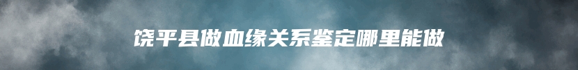 饶平县做血缘关系鉴定哪里能做