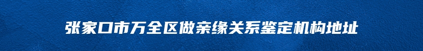 张家口市万全区做亲缘关系鉴定机构地址