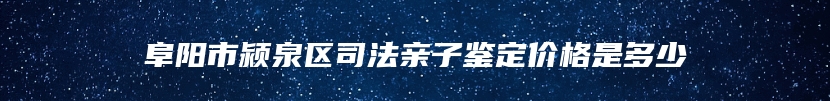阜阳市颍泉区司法亲子鉴定价格是多少