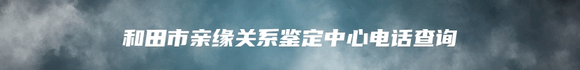 和田市亲缘关系鉴定中心电话查询