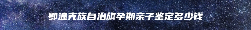 鄂温克族自治旗孕期亲子鉴定多少钱