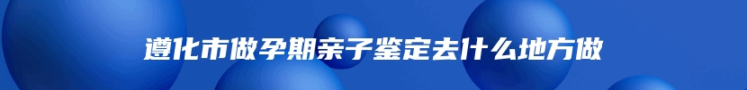 遵化市做孕期亲子鉴定去什么地方做