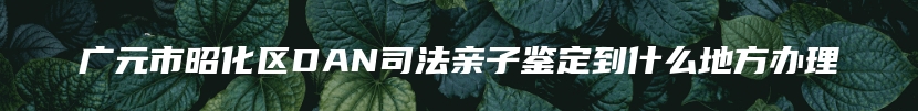 广元市昭化区DAN司法亲子鉴定到什么地方办理